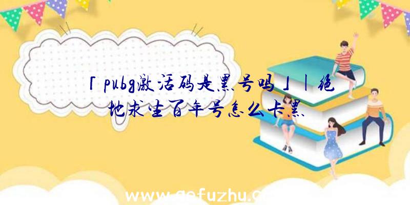 「pubg激活码是黑号吗」|绝地求生百年号怎么卡黑